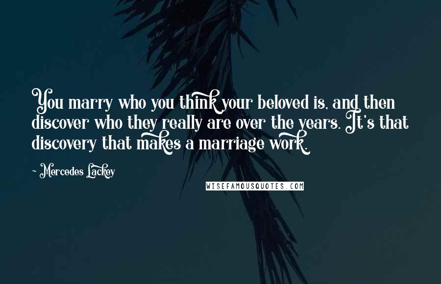 Mercedes Lackey Quotes: You marry who you think your beloved is, and then discover who they really are over the years. It's that discovery that makes a marriage work.