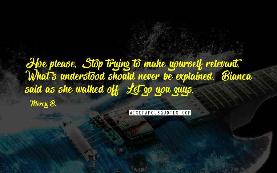 Mercy B. Quotes: Hoe please. Stop trying to make yourself relevant. What's understood should never be explained." Bianca said as she walked off "Let go you guys.