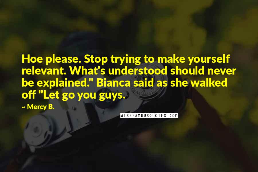 Mercy B. Quotes: Hoe please. Stop trying to make yourself relevant. What's understood should never be explained." Bianca said as she walked off "Let go you guys.