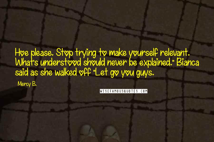 Mercy B. Quotes: Hoe please. Stop trying to make yourself relevant. What's understood should never be explained." Bianca said as she walked off "Let go you guys.