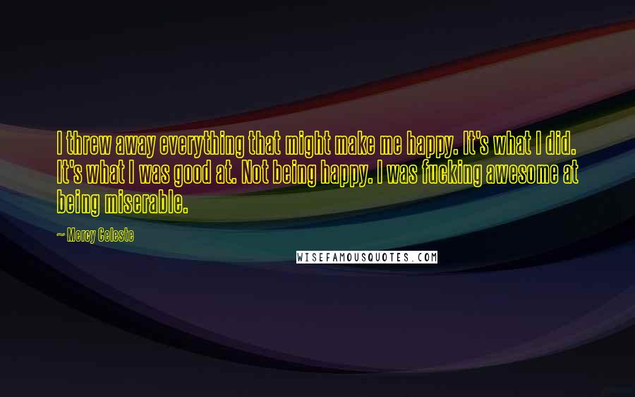 Mercy Celeste Quotes: I threw away everything that might make me happy. It's what I did. It's what I was good at. Not being happy. I was fucking awesome at being miserable.