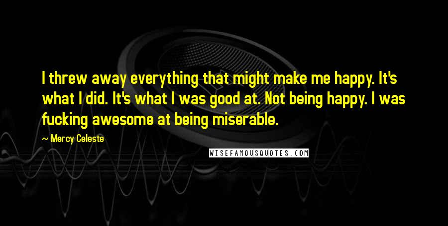 Mercy Celeste Quotes: I threw away everything that might make me happy. It's what I did. It's what I was good at. Not being happy. I was fucking awesome at being miserable.