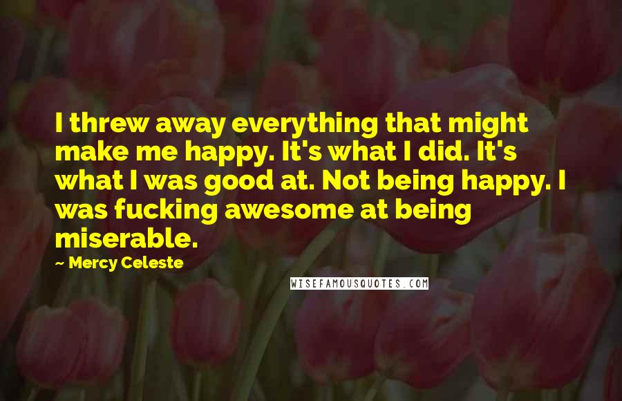 Mercy Celeste Quotes: I threw away everything that might make me happy. It's what I did. It's what I was good at. Not being happy. I was fucking awesome at being miserable.