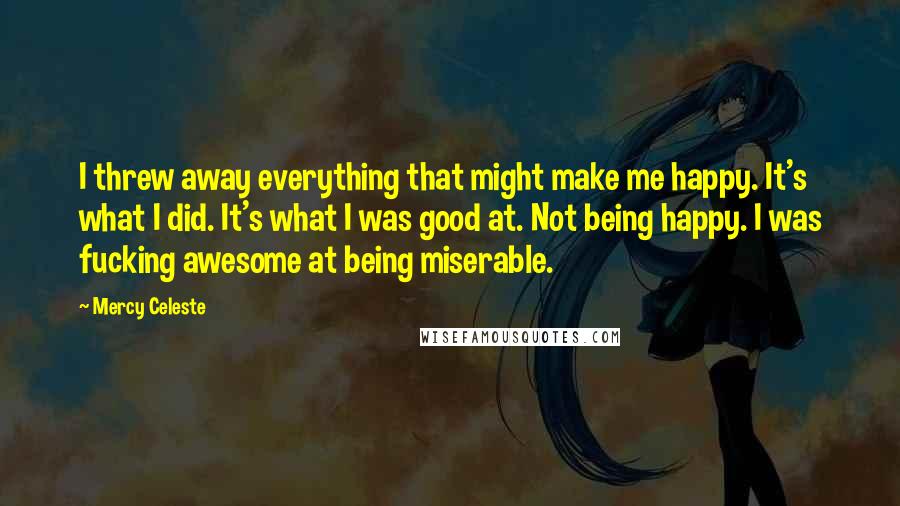 Mercy Celeste Quotes: I threw away everything that might make me happy. It's what I did. It's what I was good at. Not being happy. I was fucking awesome at being miserable.