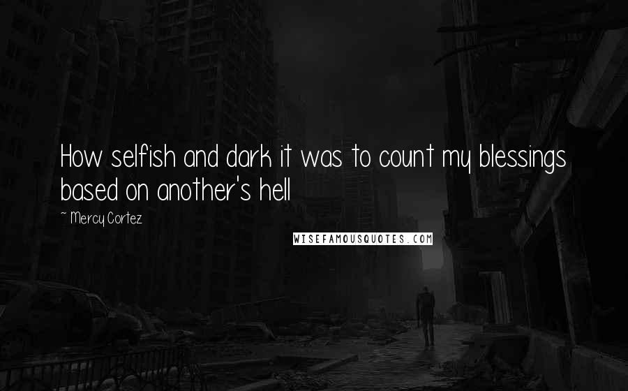 Mercy Cortez Quotes: How selfish and dark it was to count my blessings based on another's hell