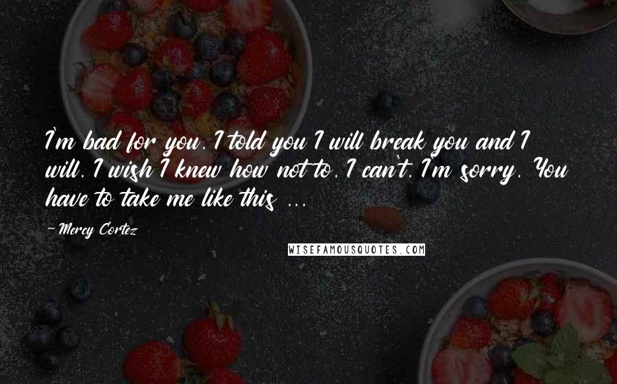 Mercy Cortez Quotes: I'm bad for you. I told you I will break you and I will. I wish I knew how not to. I can't. I'm sorry. You have to take me like this ...