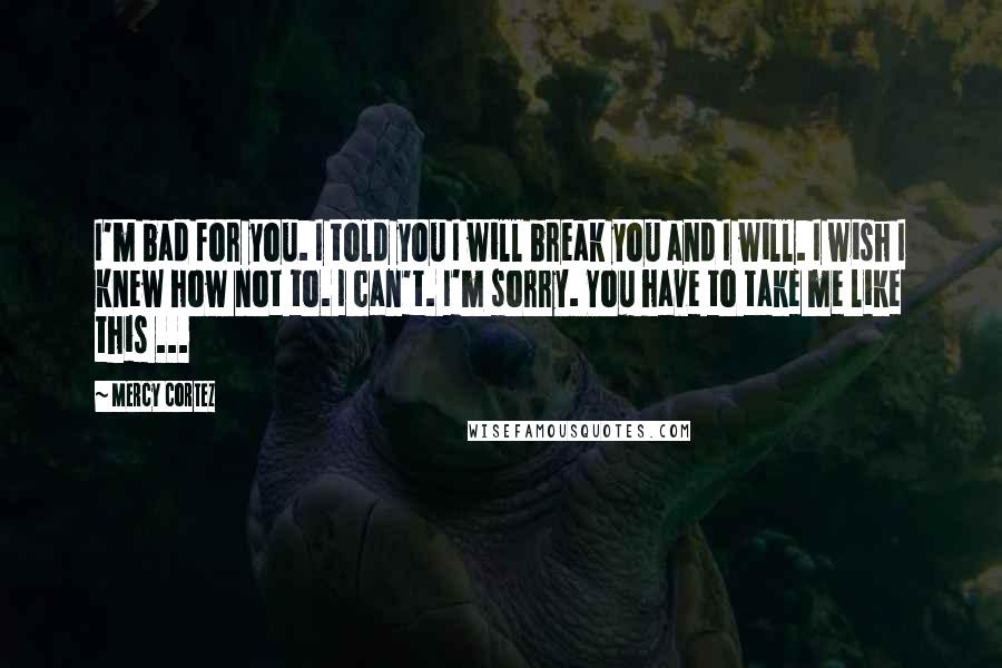 Mercy Cortez Quotes: I'm bad for you. I told you I will break you and I will. I wish I knew how not to. I can't. I'm sorry. You have to take me like this ...