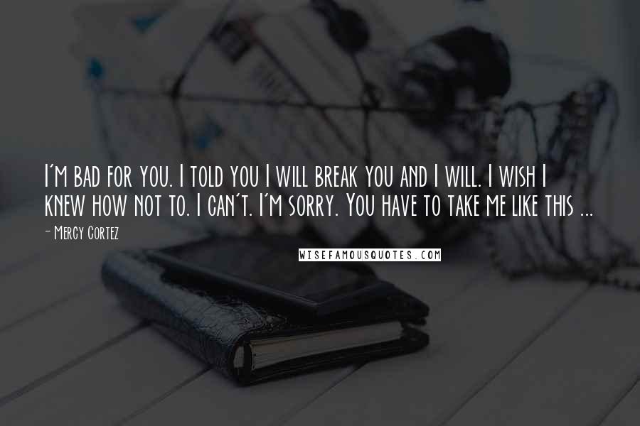 Mercy Cortez Quotes: I'm bad for you. I told you I will break you and I will. I wish I knew how not to. I can't. I'm sorry. You have to take me like this ...
