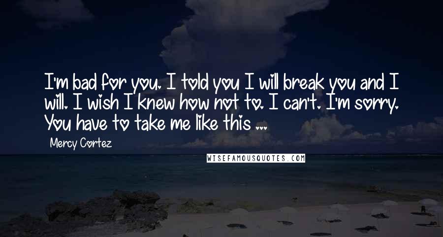 Mercy Cortez Quotes: I'm bad for you. I told you I will break you and I will. I wish I knew how not to. I can't. I'm sorry. You have to take me like this ...
