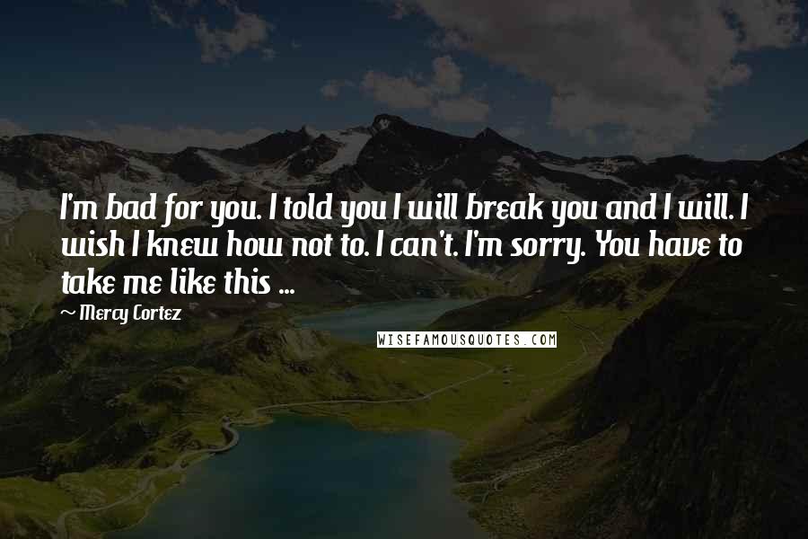 Mercy Cortez Quotes: I'm bad for you. I told you I will break you and I will. I wish I knew how not to. I can't. I'm sorry. You have to take me like this ...