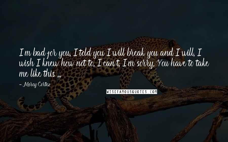 Mercy Cortez Quotes: I'm bad for you. I told you I will break you and I will. I wish I knew how not to. I can't. I'm sorry. You have to take me like this ...