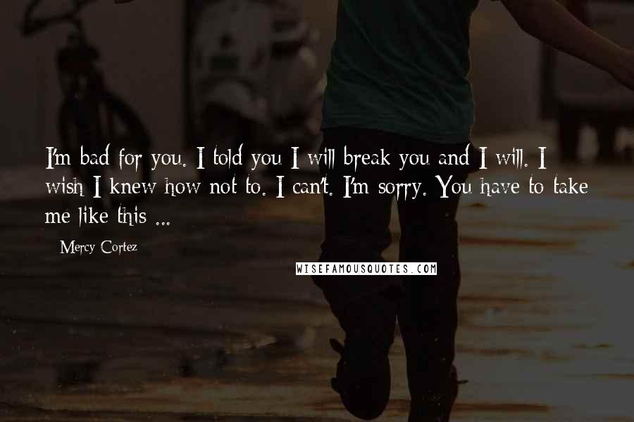 Mercy Cortez Quotes: I'm bad for you. I told you I will break you and I will. I wish I knew how not to. I can't. I'm sorry. You have to take me like this ...