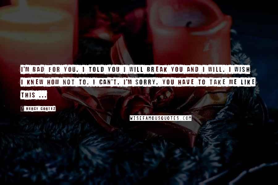 Mercy Cortez Quotes: I'm bad for you. I told you I will break you and I will. I wish I knew how not to. I can't. I'm sorry. You have to take me like this ...