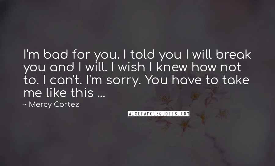 Mercy Cortez Quotes: I'm bad for you. I told you I will break you and I will. I wish I knew how not to. I can't. I'm sorry. You have to take me like this ...
