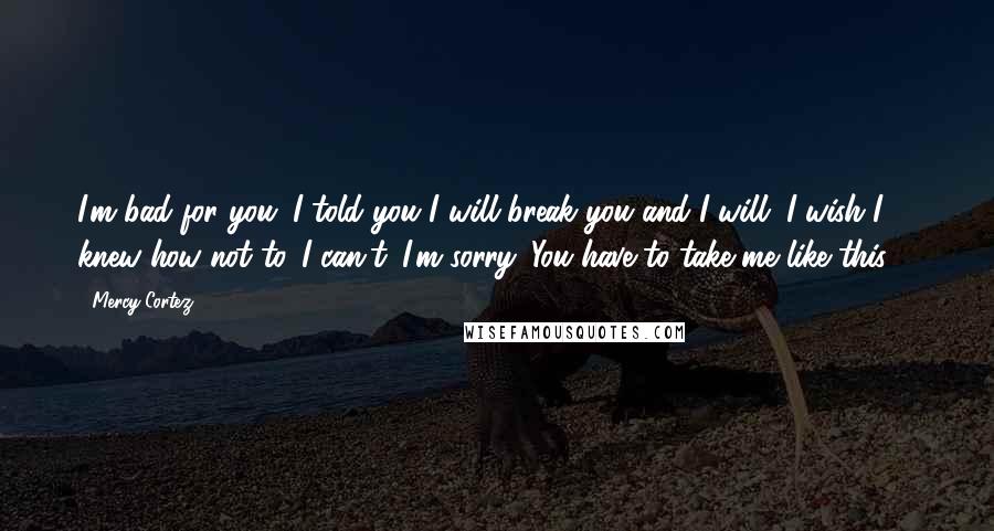 Mercy Cortez Quotes: I'm bad for you. I told you I will break you and I will. I wish I knew how not to. I can't. I'm sorry. You have to take me like this ...