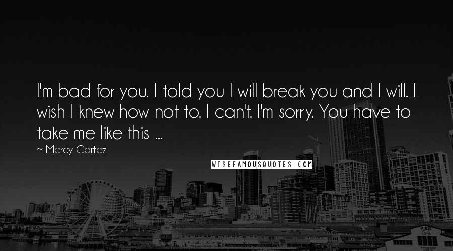 Mercy Cortez Quotes: I'm bad for you. I told you I will break you and I will. I wish I knew how not to. I can't. I'm sorry. You have to take me like this ...