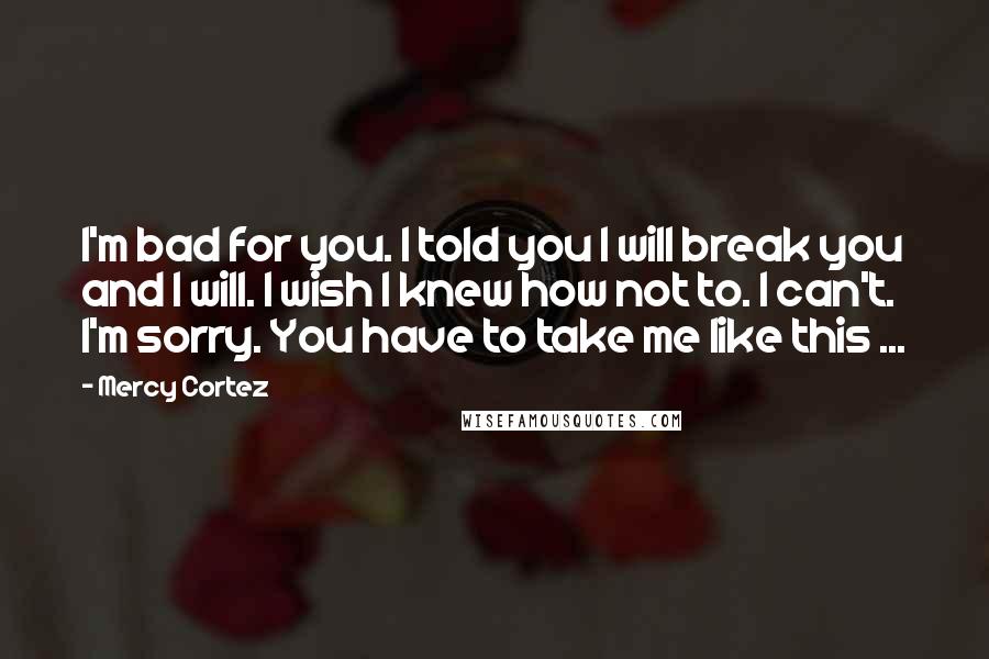 Mercy Cortez Quotes: I'm bad for you. I told you I will break you and I will. I wish I knew how not to. I can't. I'm sorry. You have to take me like this ...