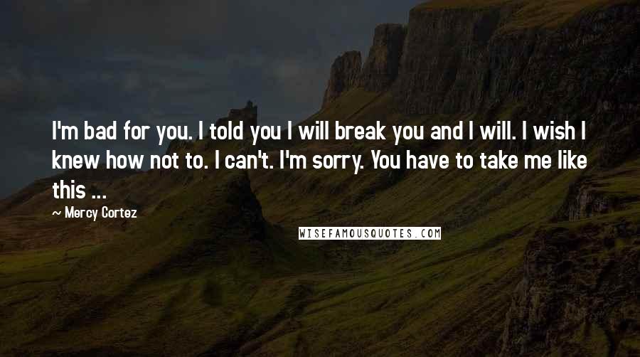 Mercy Cortez Quotes: I'm bad for you. I told you I will break you and I will. I wish I knew how not to. I can't. I'm sorry. You have to take me like this ...