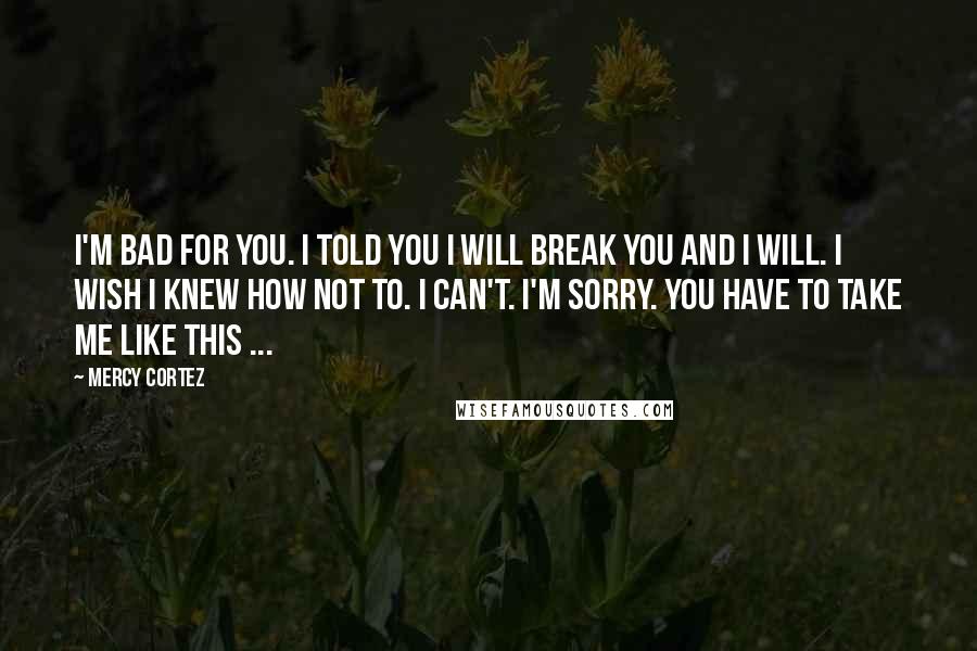 Mercy Cortez Quotes: I'm bad for you. I told you I will break you and I will. I wish I knew how not to. I can't. I'm sorry. You have to take me like this ...