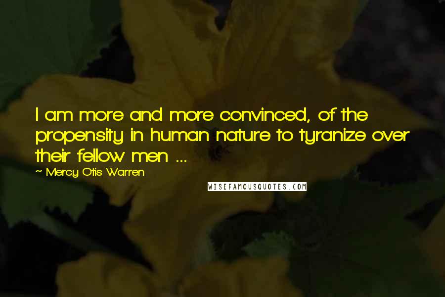 Mercy Otis Warren Quotes: I am more and more convinced, of the propensity in human nature to tyranize over their fellow men ...