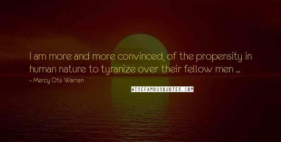 Mercy Otis Warren Quotes: I am more and more convinced, of the propensity in human nature to tyranize over their fellow men ...