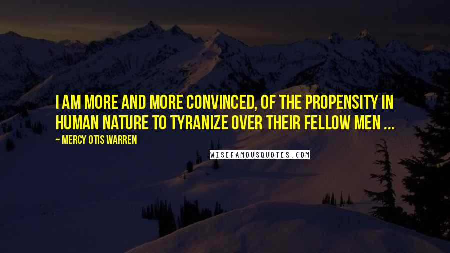 Mercy Otis Warren Quotes: I am more and more convinced, of the propensity in human nature to tyranize over their fellow men ...