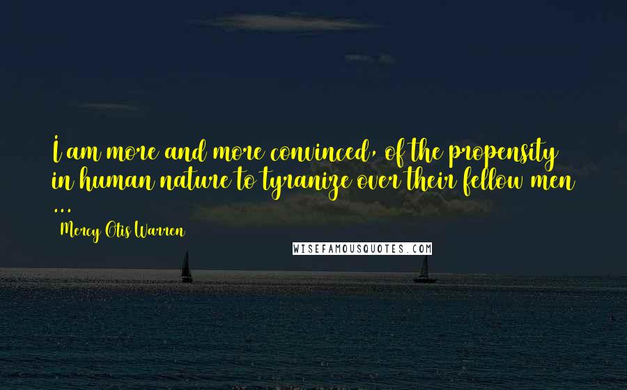 Mercy Otis Warren Quotes: I am more and more convinced, of the propensity in human nature to tyranize over their fellow men ...