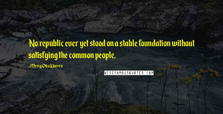 Mercy Otis Warren Quotes: No republic ever yet stood on a stable foundation without satisfying the common people.