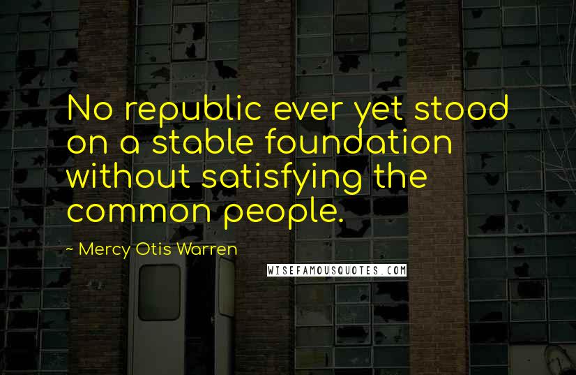Mercy Otis Warren Quotes: No republic ever yet stood on a stable foundation without satisfying the common people.