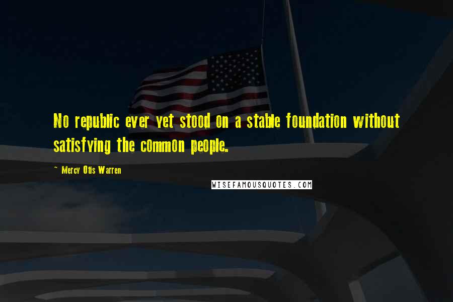 Mercy Otis Warren Quotes: No republic ever yet stood on a stable foundation without satisfying the common people.