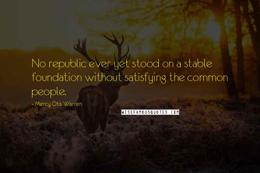 Mercy Otis Warren Quotes: No republic ever yet stood on a stable foundation without satisfying the common people.