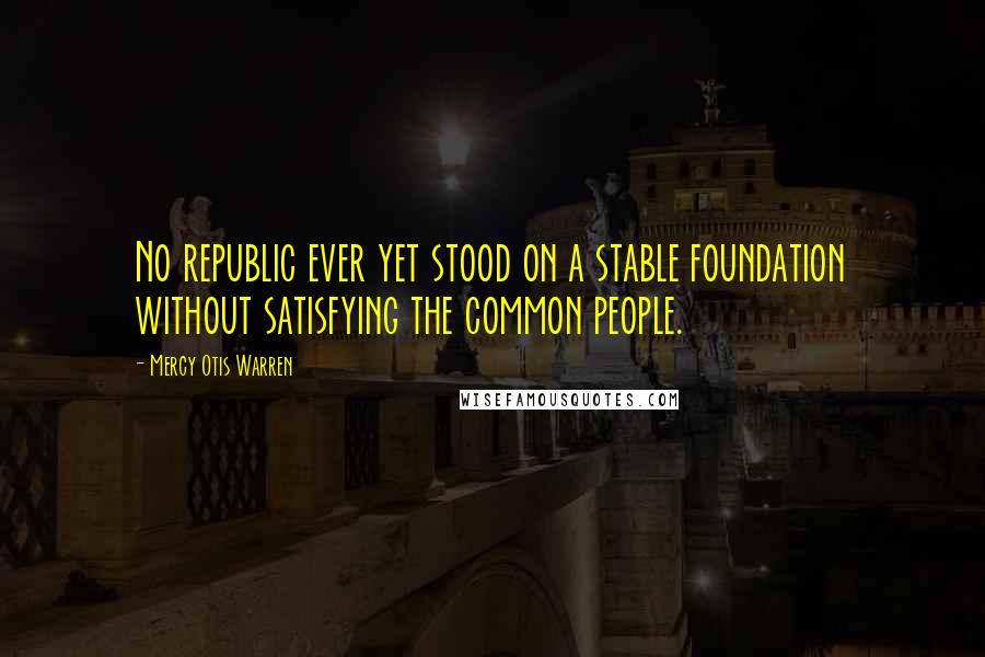 Mercy Otis Warren Quotes: No republic ever yet stood on a stable foundation without satisfying the common people.