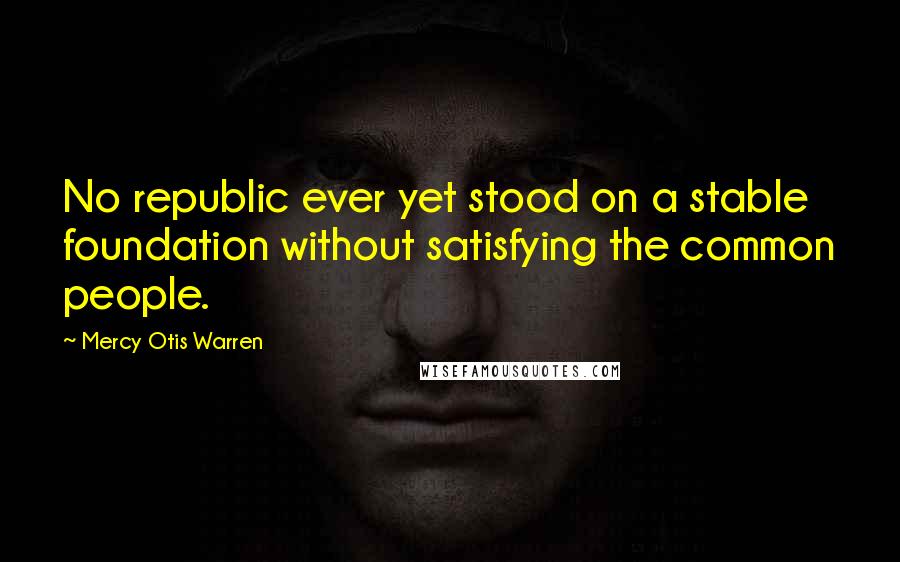 Mercy Otis Warren Quotes: No republic ever yet stood on a stable foundation without satisfying the common people.