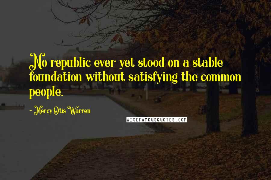 Mercy Otis Warren Quotes: No republic ever yet stood on a stable foundation without satisfying the common people.