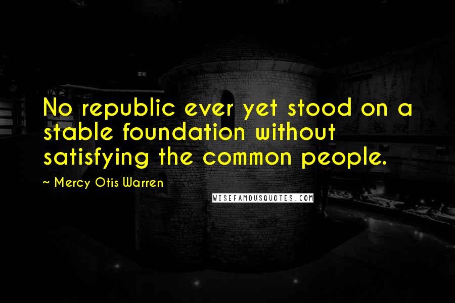Mercy Otis Warren Quotes: No republic ever yet stood on a stable foundation without satisfying the common people.