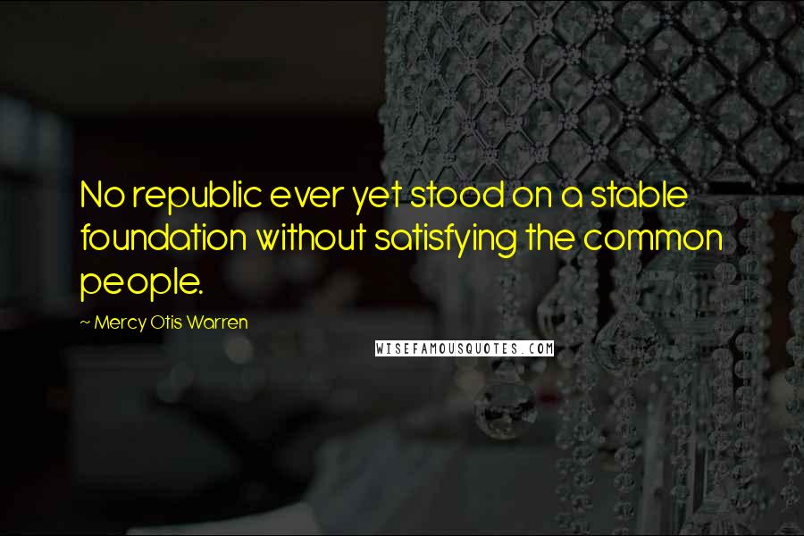 Mercy Otis Warren Quotes: No republic ever yet stood on a stable foundation without satisfying the common people.