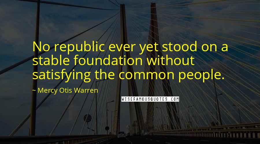 Mercy Otis Warren Quotes: No republic ever yet stood on a stable foundation without satisfying the common people.