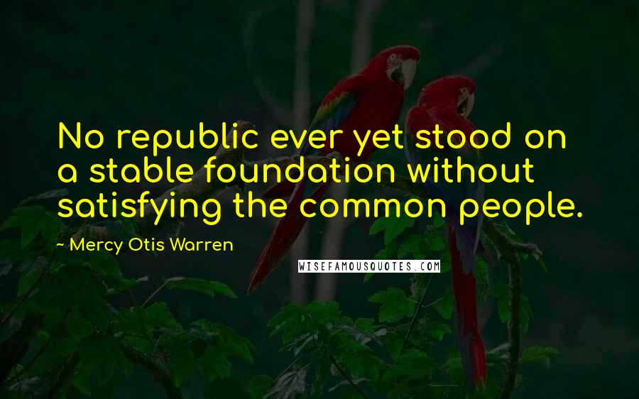 Mercy Otis Warren Quotes: No republic ever yet stood on a stable foundation without satisfying the common people.