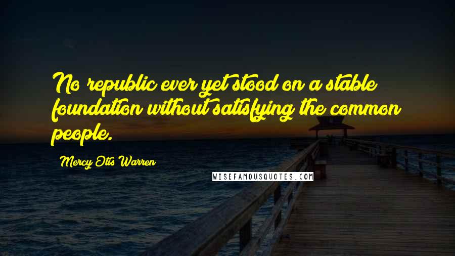 Mercy Otis Warren Quotes: No republic ever yet stood on a stable foundation without satisfying the common people.