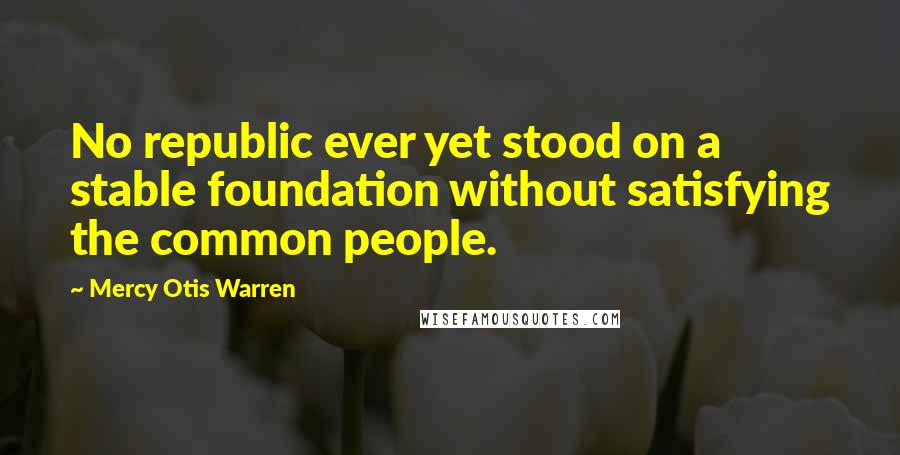 Mercy Otis Warren Quotes: No republic ever yet stood on a stable foundation without satisfying the common people.
