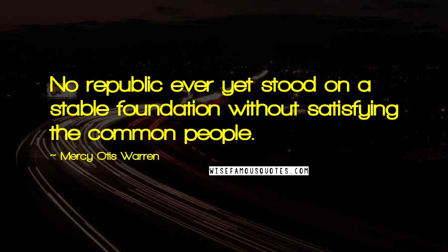 Mercy Otis Warren Quotes: No republic ever yet stood on a stable foundation without satisfying the common people.