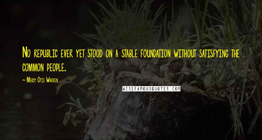 Mercy Otis Warren Quotes: No republic ever yet stood on a stable foundation without satisfying the common people.