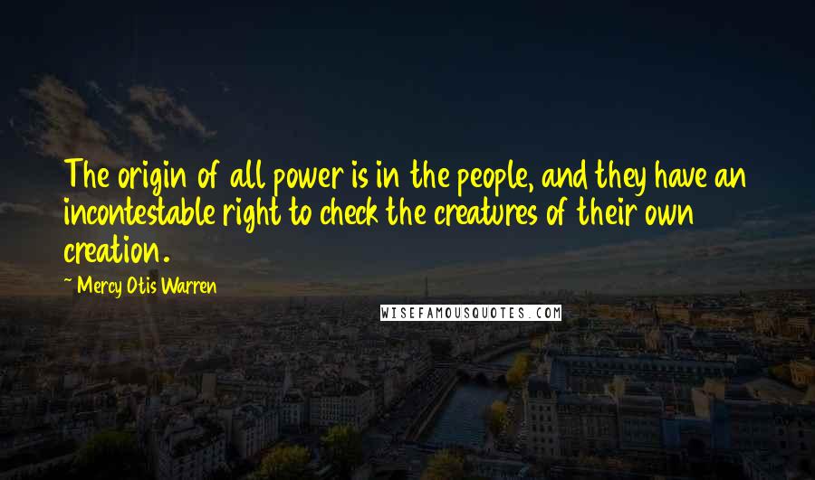 Mercy Otis Warren Quotes: The origin of all power is in the people, and they have an incontestable right to check the creatures of their own creation.