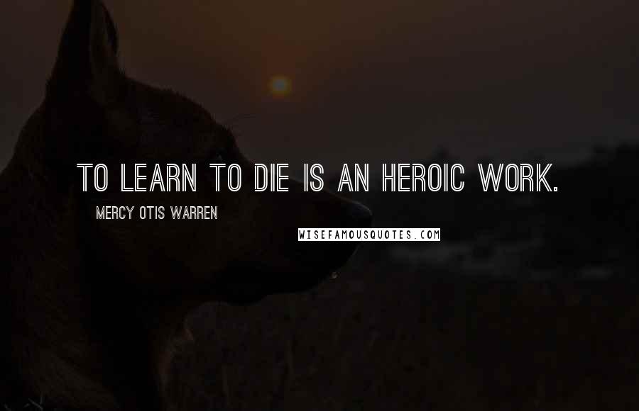 Mercy Otis Warren Quotes: To learn to die is an heroic work.