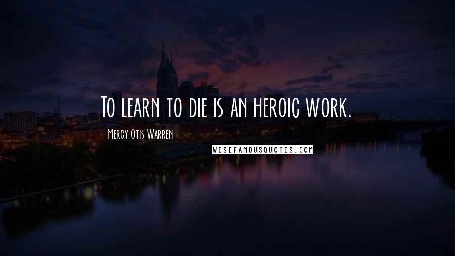 Mercy Otis Warren Quotes: To learn to die is an heroic work.