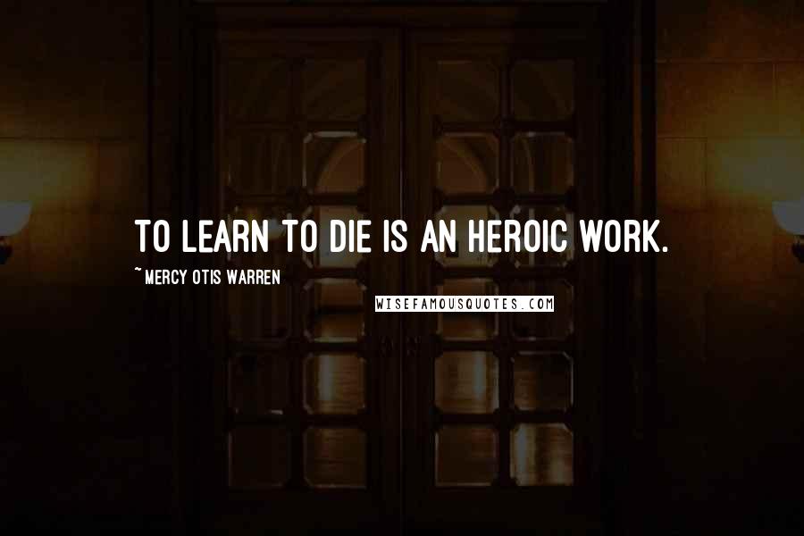 Mercy Otis Warren Quotes: To learn to die is an heroic work.