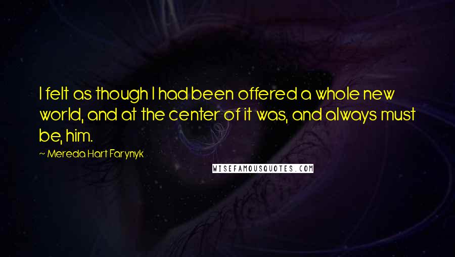 Mereda Hart Farynyk Quotes: I felt as though I had been offered a whole new world, and at the center of it was, and always must be, him.