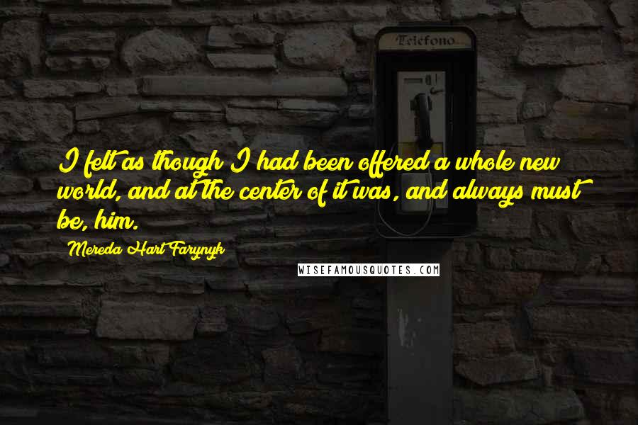 Mereda Hart Farynyk Quotes: I felt as though I had been offered a whole new world, and at the center of it was, and always must be, him.