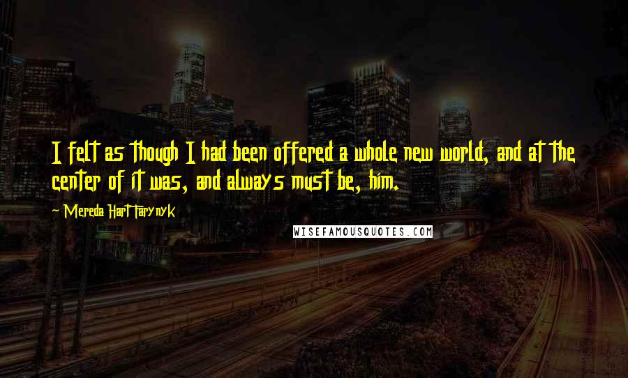 Mereda Hart Farynyk Quotes: I felt as though I had been offered a whole new world, and at the center of it was, and always must be, him.