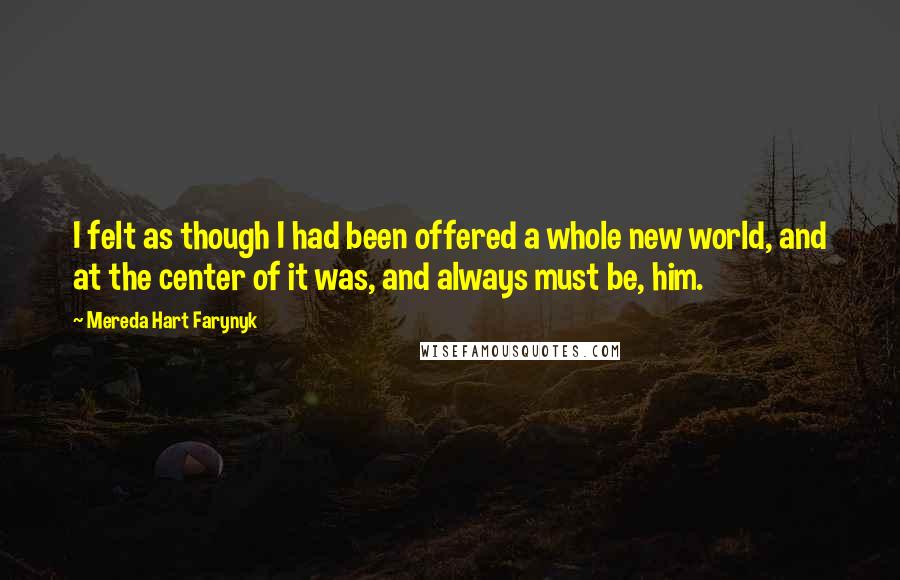 Mereda Hart Farynyk Quotes: I felt as though I had been offered a whole new world, and at the center of it was, and always must be, him.